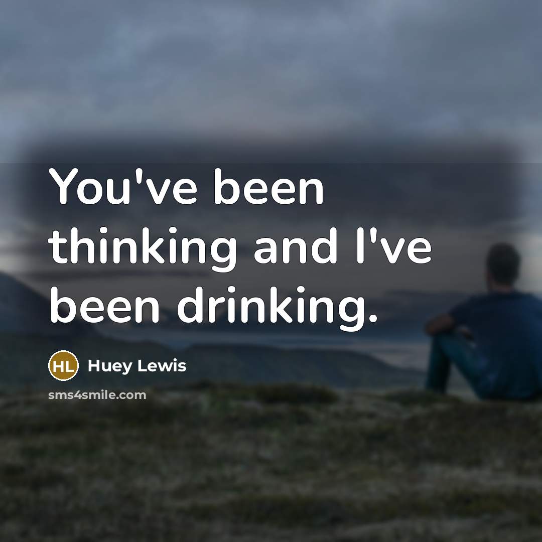 “You've been thinking and I've been drinking.” quote by Huey Lewis