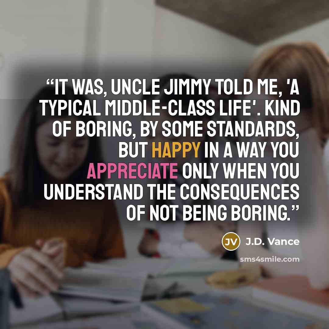 “It was, Uncle Jimmy told me, 'a typical middle-class life'. Kind of boring, by some standards, but happy in a way you appreciate only when you understand the consequences of not being boring.” quote by J.D. Vance