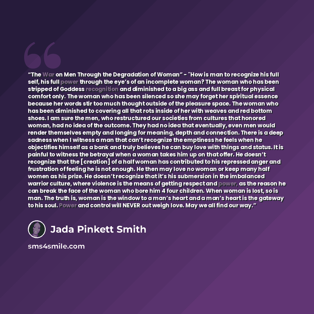 “The War on Men Through the Degradation of Woman” - "How is man to recognize his full self, his full power through the eye’s of an incomplete woman? The woman who has been stripped of Goddess recognition and diminished to a big ass and full breast for physical comfort only. The woman who has been…” quote by Jada Pinkett Smith