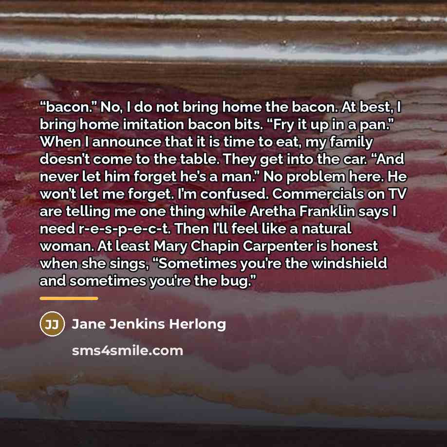 “bacon.” No, I do not bring home the bacon. At best, I bring home imitation bacon bits. “Fry it up in a pan.” When I announce that it is time to eat, my family doesn’t come to the table. They get into the car. “And never let him forget he’s a man.” No problem here. He won’t let me forget. I’m…” quote by Jane Jenkins Herlong