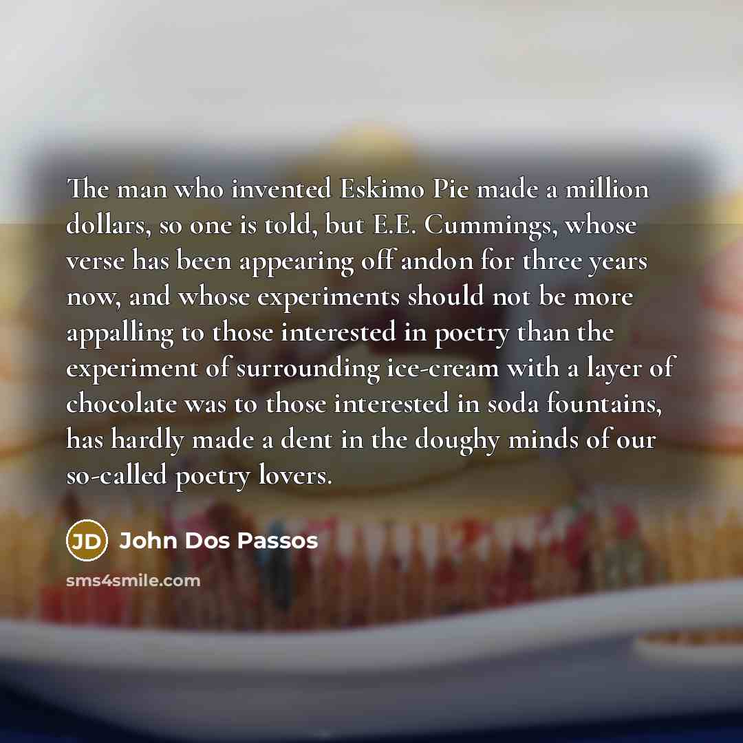 “The man who invented Eskimo Pie made a million dollars, so one is told, but E.E. Cummings, whose verse has been appearing off andon for three years now, and whose experiments should not be more appalling to those interested in poetry than the experiment of surrounding ice-cream with a layer of…” quote by John Dos Passos