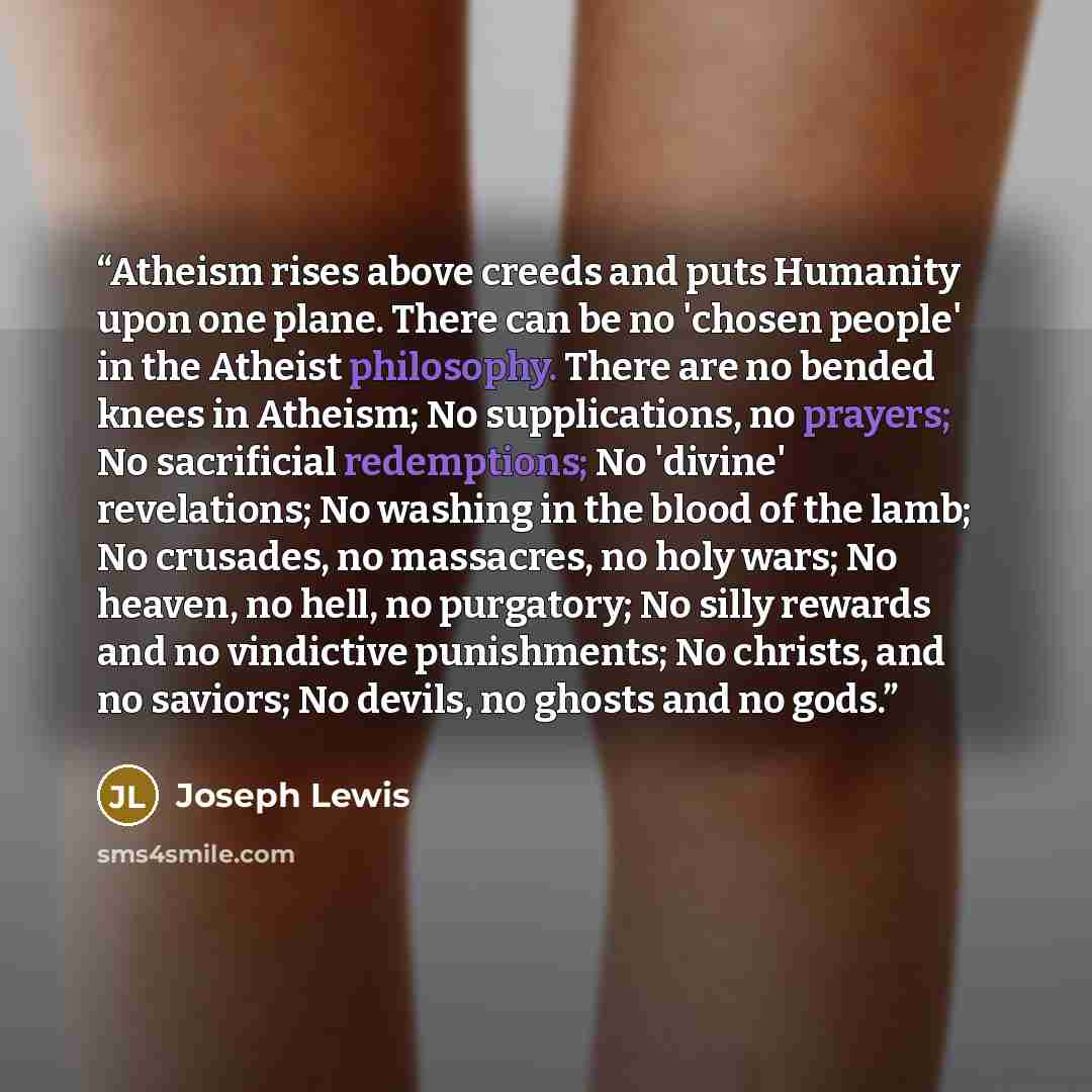 “Atheism rises above creeds and puts Humanity upon one plane. There can be no 'chosen people' in the Atheist philosophy. There are no bended knees in Atheism; No supplications, no prayers; No sacrificial redemptions; No 'divine' revelations; No washing in the blood of the lamb; No crusades, no…” quote by Joseph Lewis