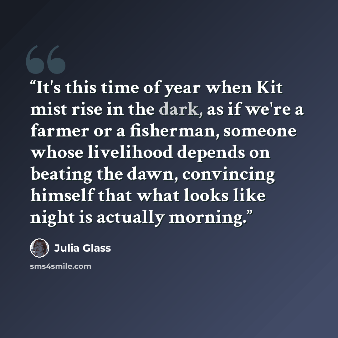 “It's this time of year when Kit mist rise in the dark, as if we're a farmer or a fisherman, someone whose livelihood depends on beating the dawn, convincing himself that what looks like night is actually morning.” quote by Julia Glass