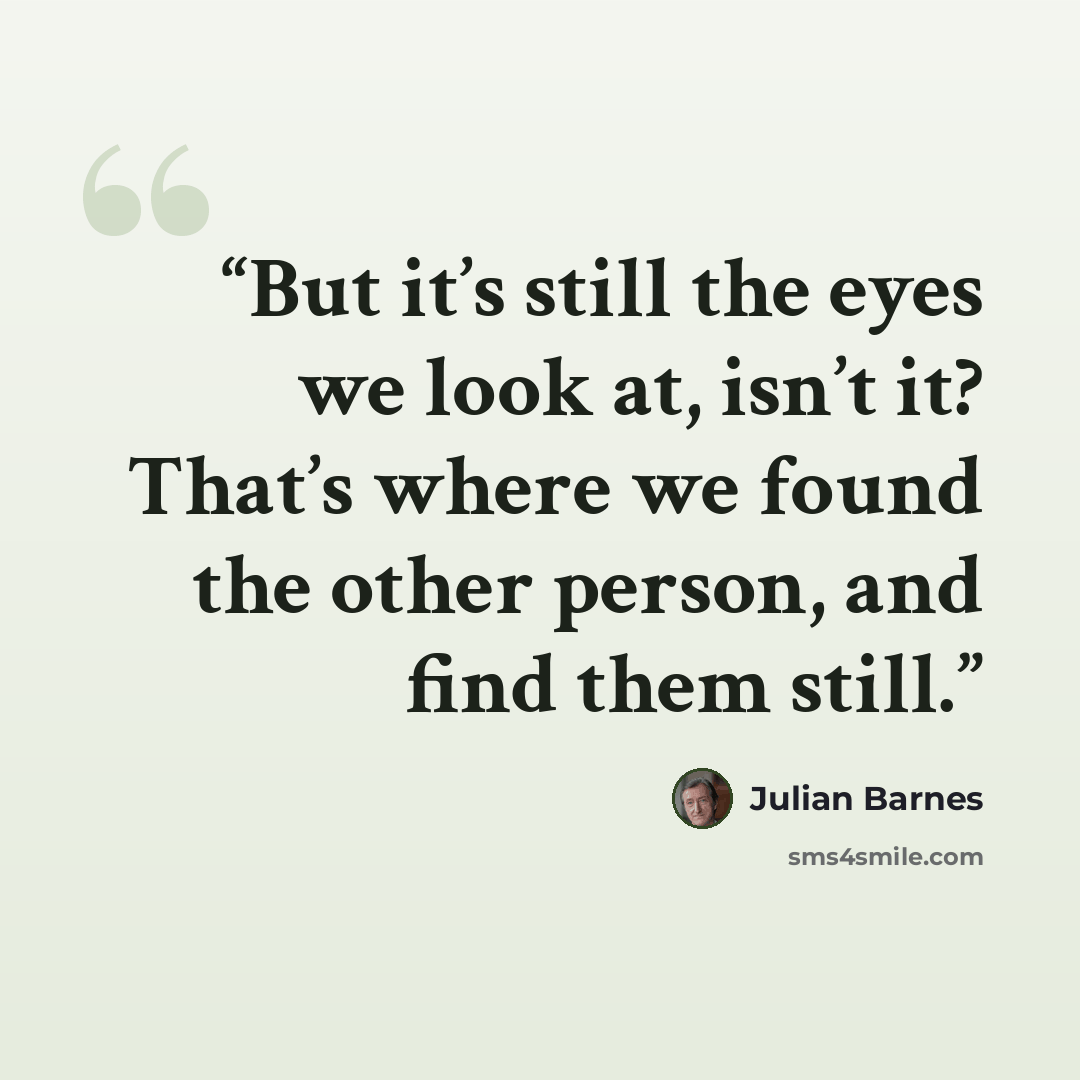 “But it’s still the eyes we look at, isn’t it? That’s where we found the other person, and find them still.” quote by Julian Barnes