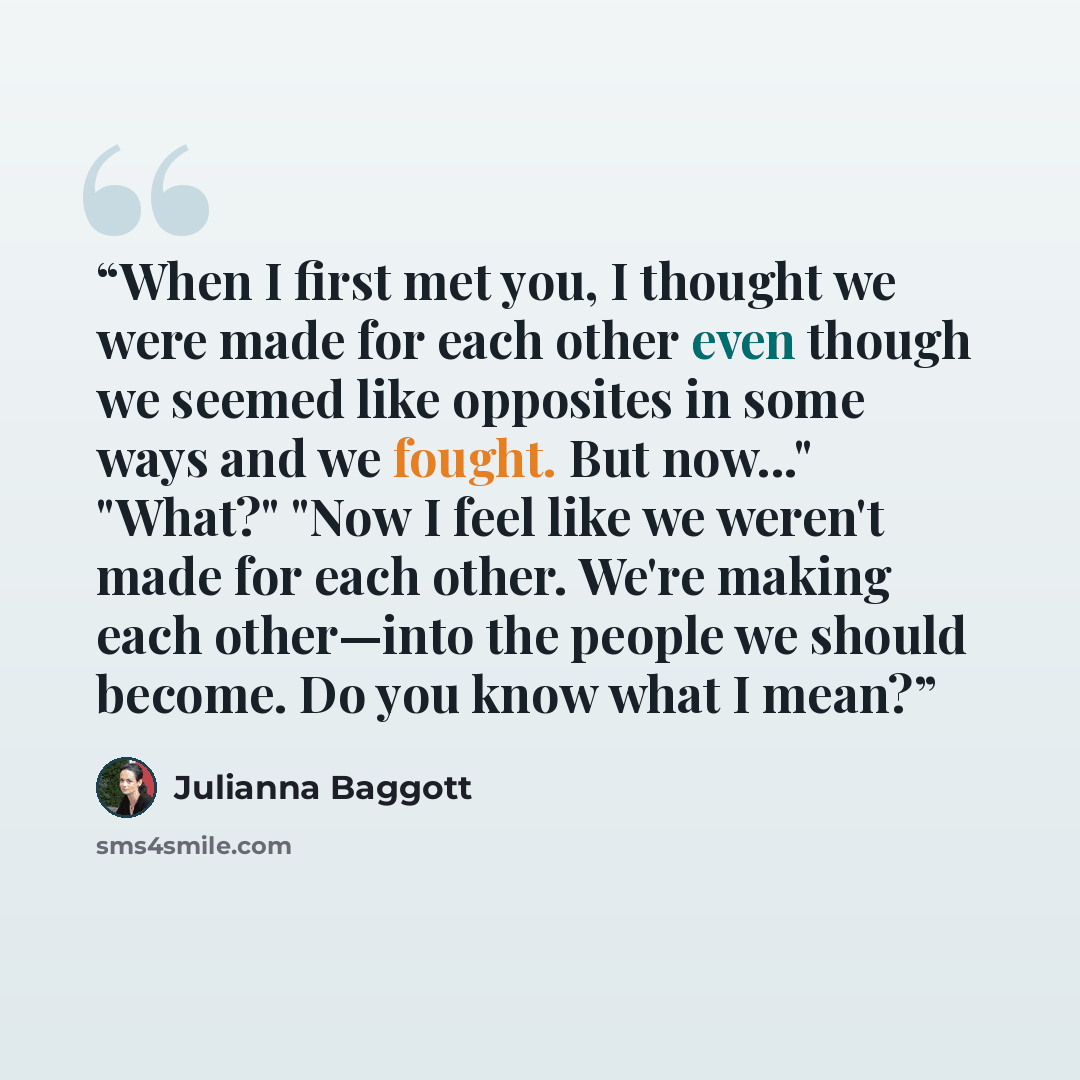 “When I first met you, I thought we were made for each other even though we seemed like opposites in some ways and we fought. But now..." "What?" "Now I feel like we weren't made for each other. We're making each other—into the people we should become. Do you know what I mean?” quote by Julianna Baggott