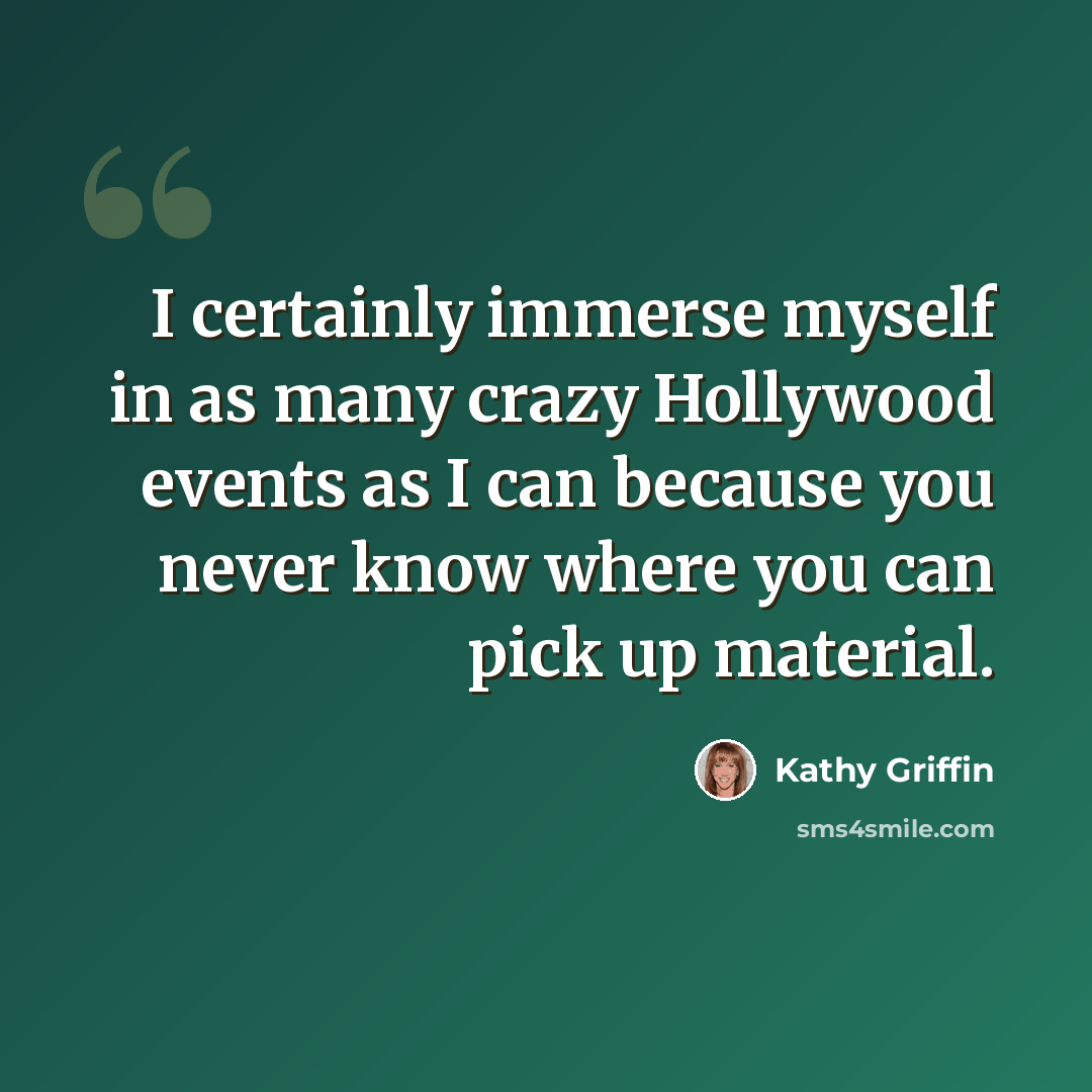 “I certainly immerse myself in as many crazy Hollywood events as I can because you never know where you can pick up material.” quote by Kathy Griffin