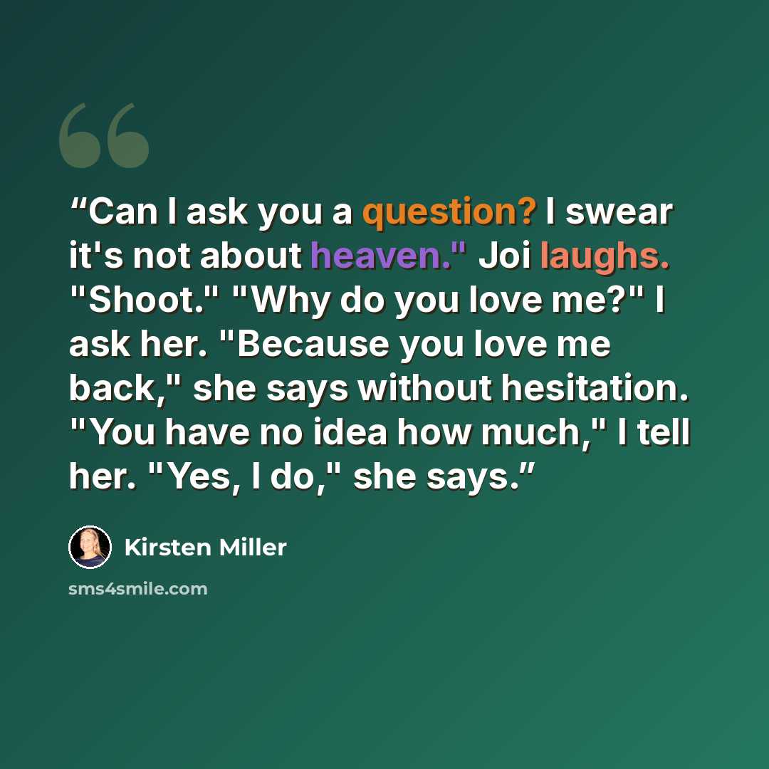 “Can I ask you a question? I swear it's not about heaven." Joi laughs. "Shoot." "Why do you love me?" I ask her. "Because you love me back," she says without hesitation. "You have no idea how much," I tell her. "Yes, I do," she says.” quote by Kirsten Miller