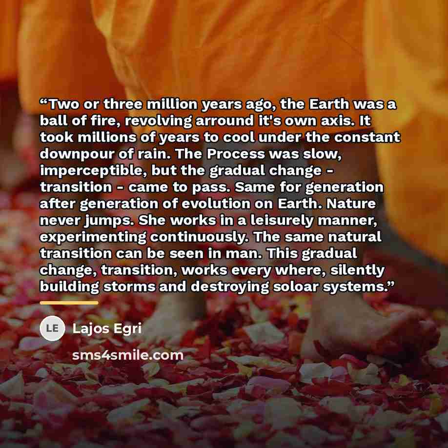 “Two or three million years ago, the Earth was a ball of fire, revolving arround it's own axis. It took millions of years to cool under the constant downpour of rain. The Process was slow, imperceptible, but the gradual change - transition - came to pass. Same for generation after generation of…” quote by Lajos Egri
