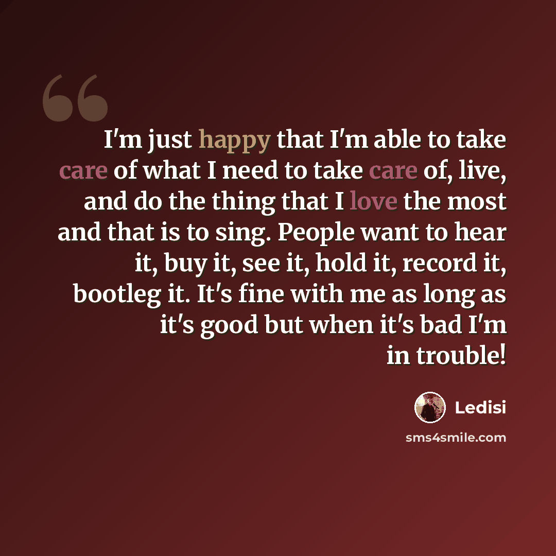 “I'm just happy that I'm able to take care of what I need to take care of, live, and do the thing that I love the most and that is to sing. People want to hear it, buy it, see it, hold it, record it, bootleg it. It's fine with me as long as it's good but when it's bad I'm in trouble!” quote by Ledisi