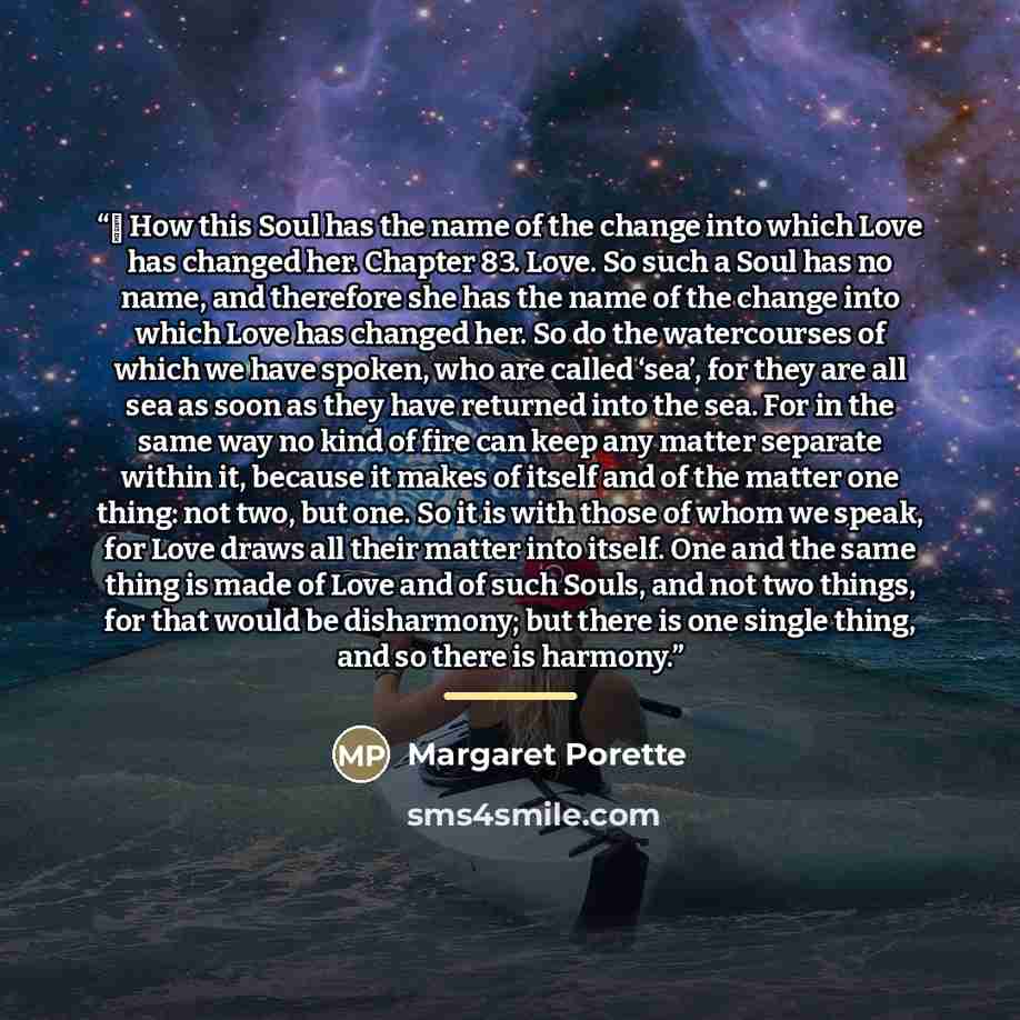 “￼ How this Soul has the name of the change into which Love has changed her. Chapter 83. Love. So such a Soul has no name, and therefore she has the name of the change into which Love has changed her. So do the watercourses of which we have spoken, who are called ‘sea’, for they are all sea as soon…” quote by Margaret Porette
