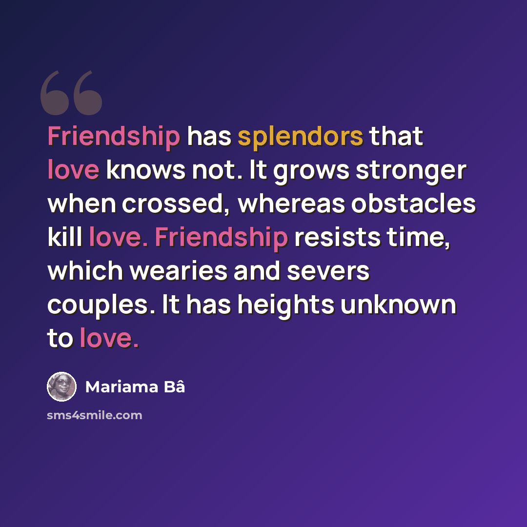 “Friendship has splendors that love knows not. It grows stronger when crossed, whereas obstacles kill love. Friendship resists time, which wearies and severs couples. It has heights unknown to love.” quote by Mariama Bâ