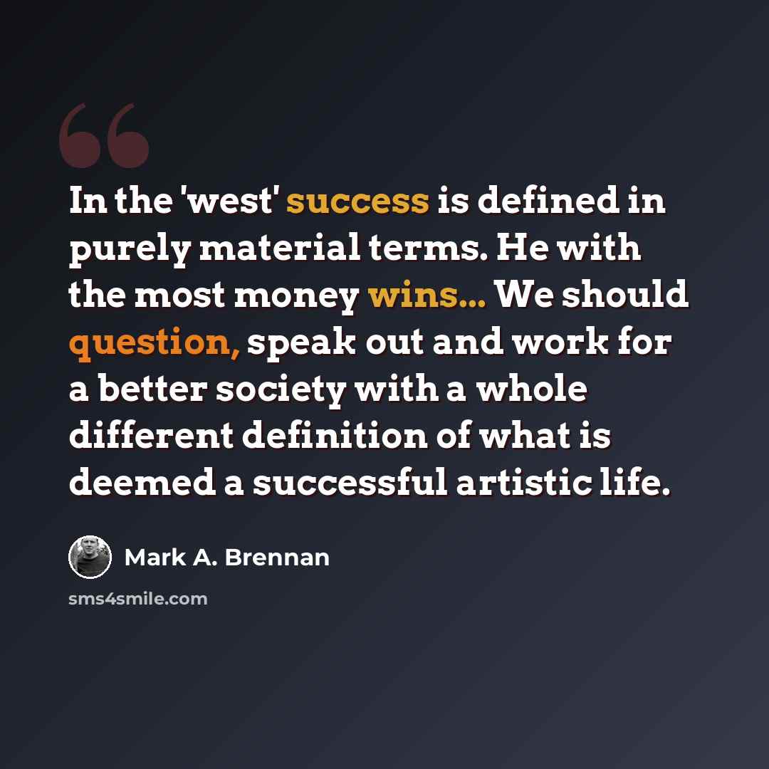 “In the 'west' success is defined in purely material terms. He with the most money wins... We should question, speak out and work for a better society with a whole different definition of what is deemed a successful artistic life.” quote by Mark A. Brennan