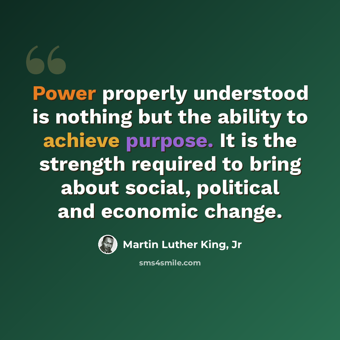 “Power properly understood is nothing but the ability to achieve purpose. It is the strength required to bring about social, political and economic change.” quote by Martin Luther King, Jr
