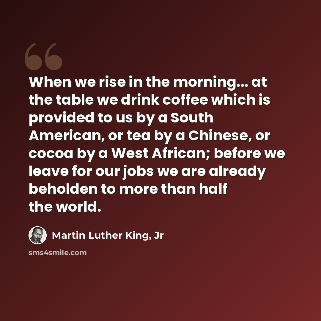 “When we rise in the morning... at the table we drink coffee which is provided to us by a South American, or tea by a Chinese, or cocoa by a West African; before we leave for our jobs we are already beholden to more than half the world.” quote by Martin Luther King, Jr