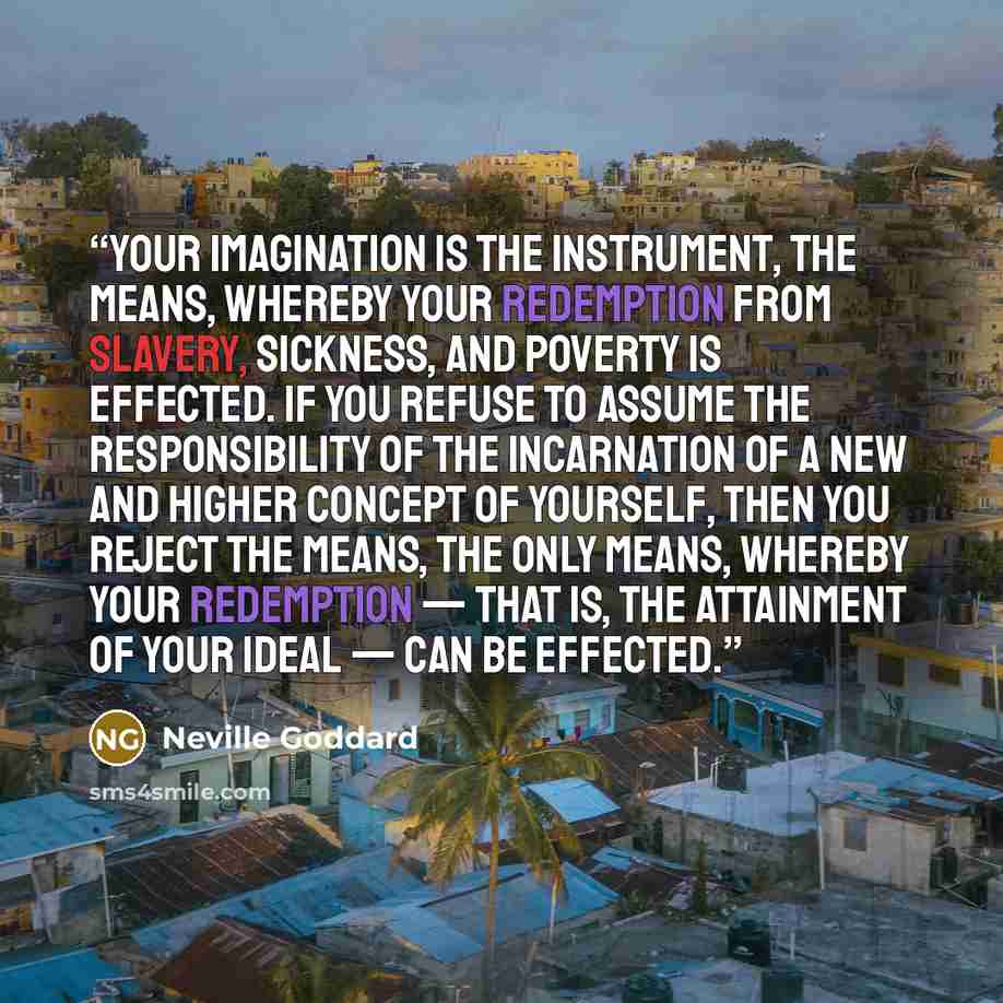 “Your imagination is the instrument, the means, whereby your redemption from slavery, sickness, and poverty is effected. If you refuse to assume the responsibility of the incarnation of a new and higher concept of yourself, then you reject the means, the only means, whereby your redemption — that…” quote by Neville Goddard