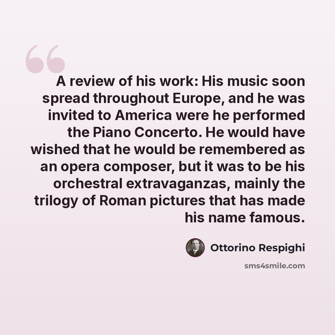 “A review of his work: His music soon spread throughout Europe, and he was invited to America were he performed the Piano Concerto. He would have wished that he would be remembered as an opera composer, but it was to be his orchestral extravaganzas, mainly the trilogy of Roman pictures that has…” quote by Ottorino Respighi