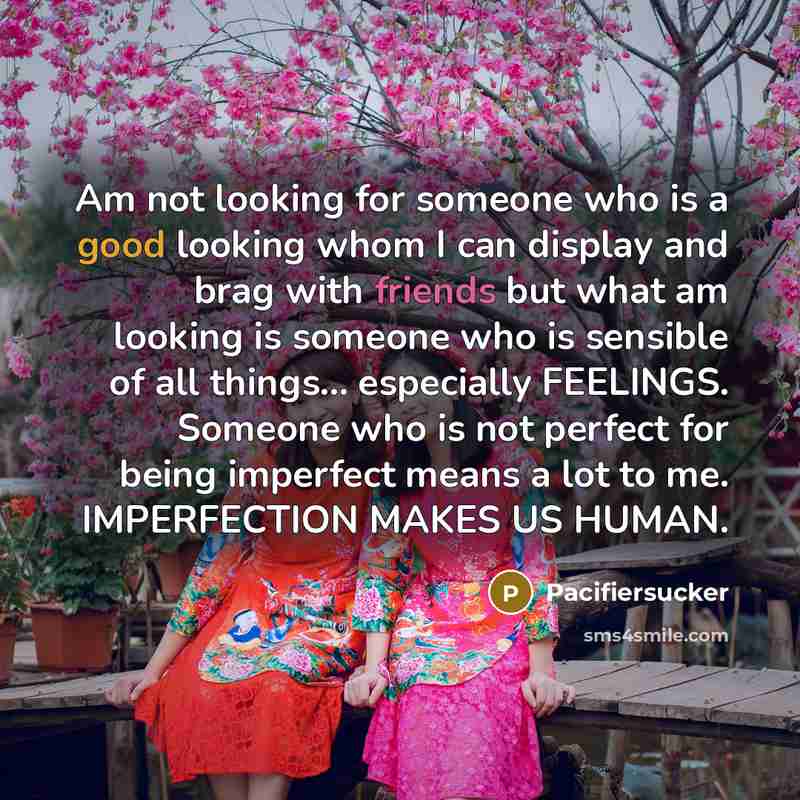 “Am not looking for someone who is a good looking whom I can display and brag with friends but what am looking is someone who is sensible of all things... especially FEELINGS. Someone who is not perfect for being imperfect means a lot to me. IMPERFECTION MAKES US HUMAN.” quote by Pacifiersucker
