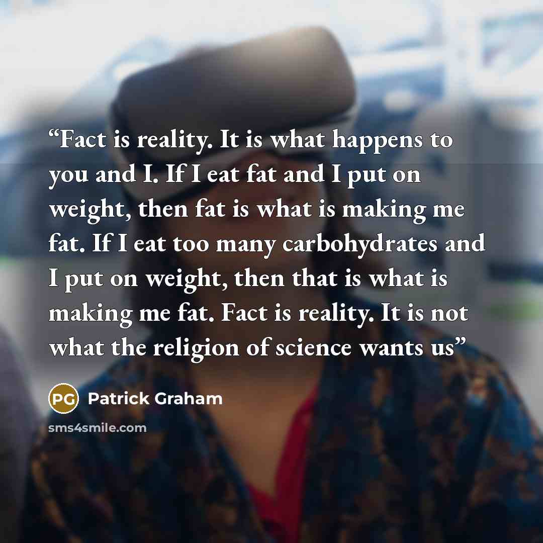 “Fact is reality. It is what happens to you and I. If I eat fat and I put on weight, then fat is what is making me fat. If I eat too many carbohydrates and I put on weight, then that is what is making me fat. Fact is reality. It is not what the religion of science wants us” quote by Patrick Graham
