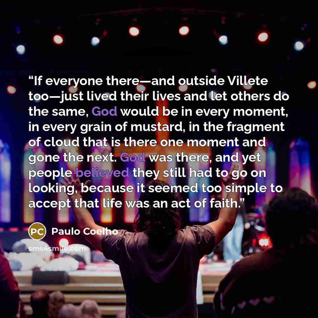 “If everyone there—and outside Villete too—just lived their lives and let others do the same, God would be in every moment, in every grain of mustard, in the fragment of cloud that is there one moment and gone the next. God was there, and yet people believed they still had to go on looking, because…” quote by Paulo Coelho