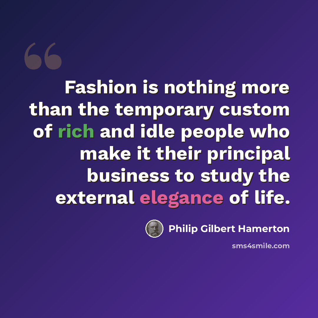 “Fashion is nothing more than the temporary custom of rich and idle people who make it their principal business to study the external elegance of life.” quote by Philip Gilbert Hamerton