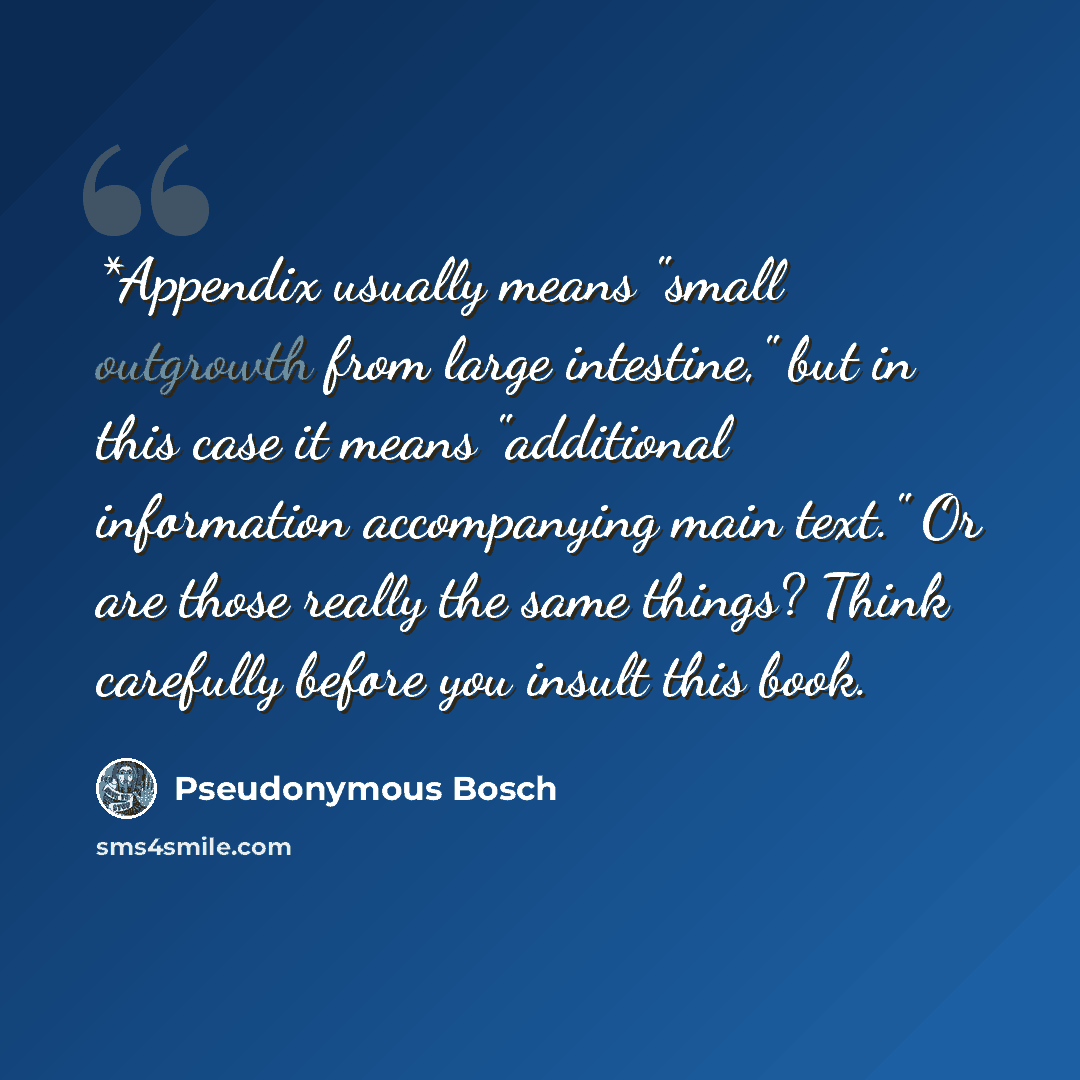 “*Appendix usually means "small outgrowth from large intestine," but in this case it means "additional information accompanying main text." Or are those really the same things? Think carefully before you insult this book.” quote by Pseudonymous Bosch