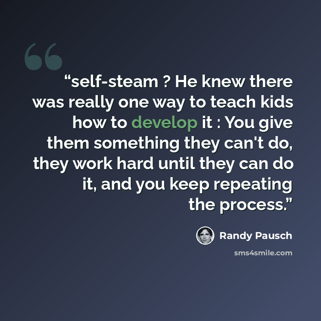“self-steam ? He knew there was really one way to teach kids how to develop it : You give them something they can't do, they work hard until they can do it, and you keep repeating the process.” quote by Randy Pausch