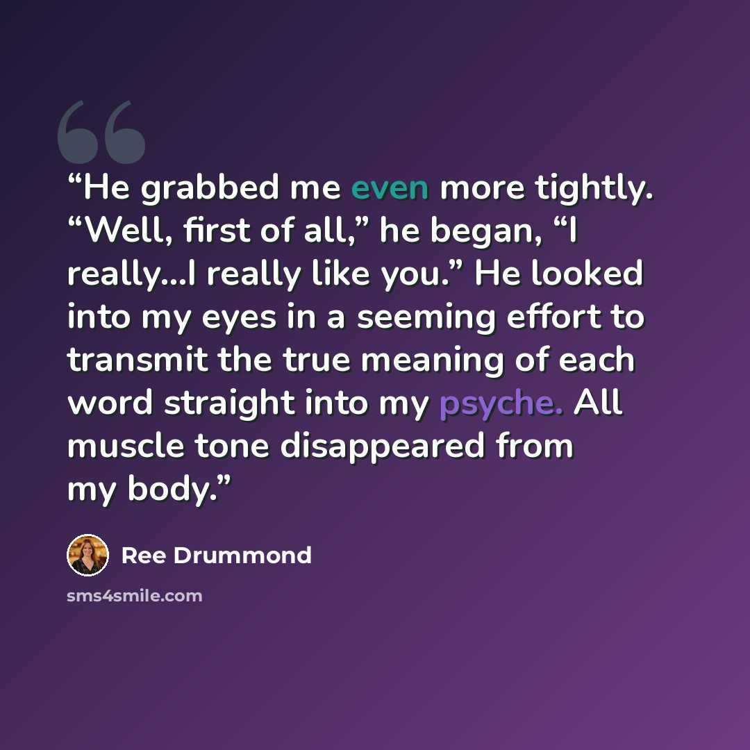“He grabbed me even more tightly. “Well, first of all,” he began, “I really…I really like you.” He looked into my eyes in a seeming effort to transmit the true meaning of each word straight into my psyche. All muscle tone disappeared from my body.” quote by Ree Drummond