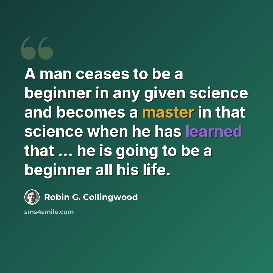 “A man ceases to be a beginner in any given science and becomes a master in that science when he has learned that ... he is going to be a beginner all his life.” quote by Robin G. Collingwood