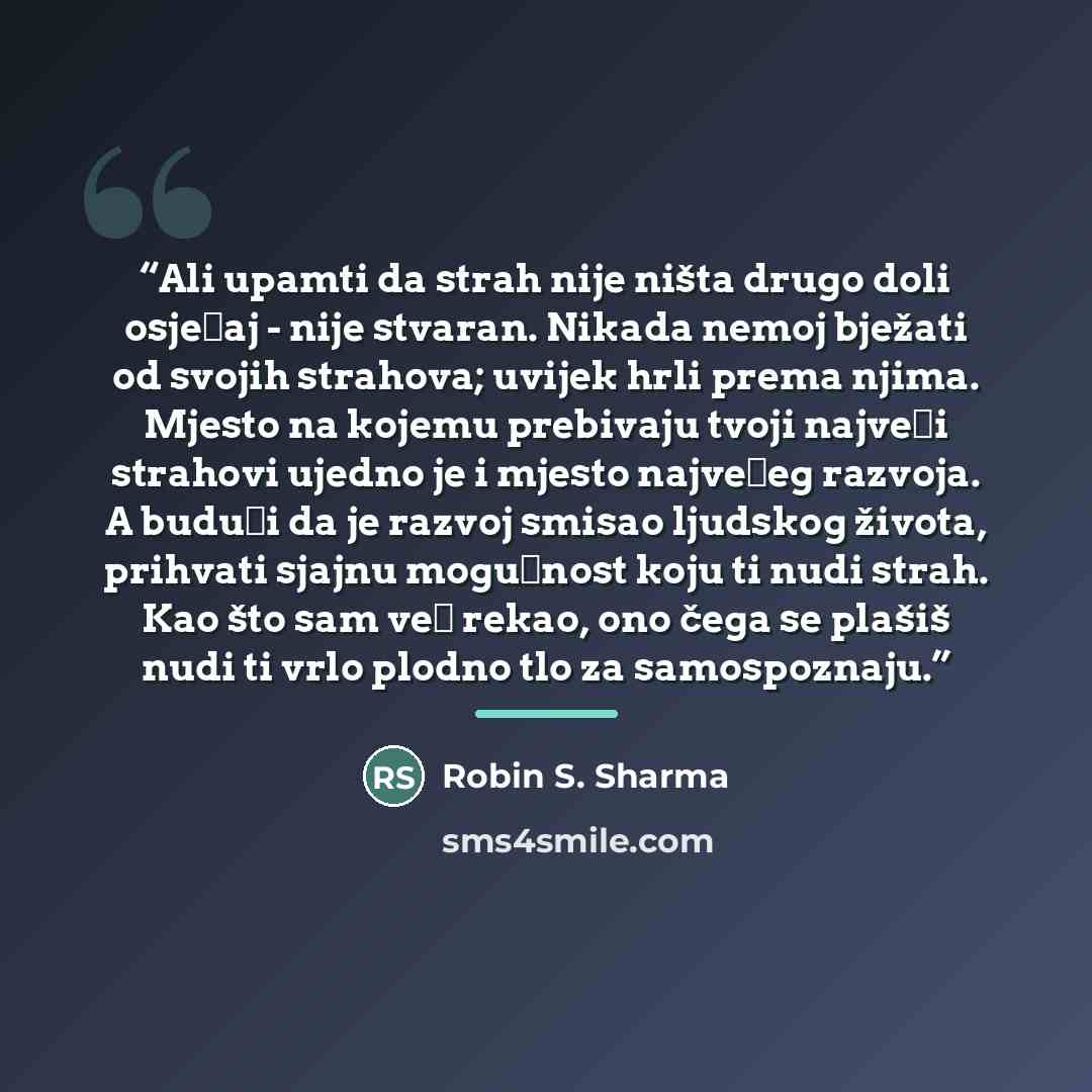 “Ali upamti da strah nije ništa drugo doli osjećaj - nije stvaran. Nikada nemoj bježati od svojih strahova; uvijek hrli prema njima. Mjesto na kojemu prebivaju tvoji najveći strahovi ujedno je i mjesto najvećeg razvoja. A budući da je razvoj smisao ljudskog života, prihvati sjajnu mogućnost koju ti…” quote by Robin S. Sharma