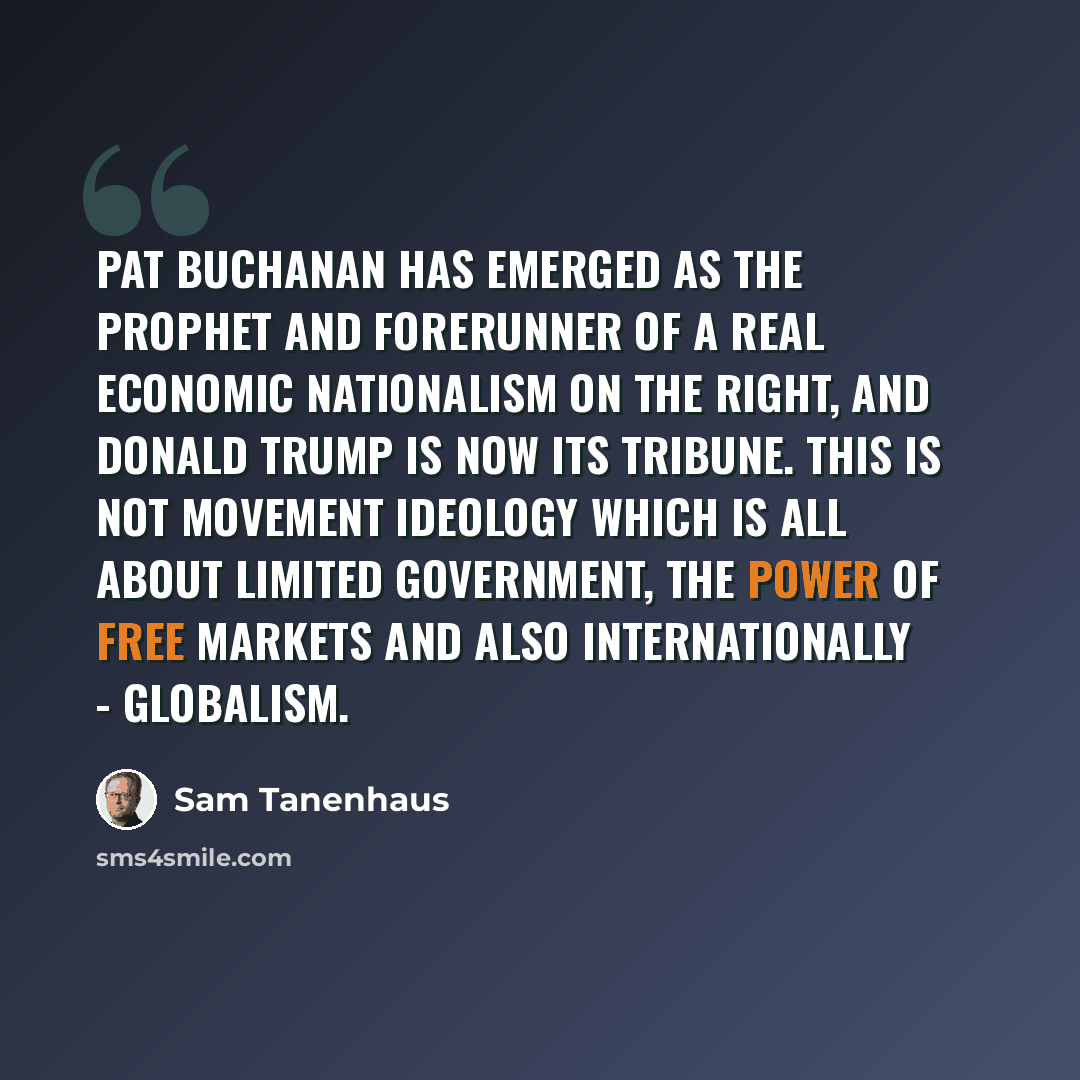 “Pat Buchanan has emerged as the prophet and forerunner of a real economic nationalism on the right, and Donald Trump is now its tribune. This is not movement ideology which is all about limited government, the power of free markets and also internationally - globalism.” quote by Sam Tanenhaus