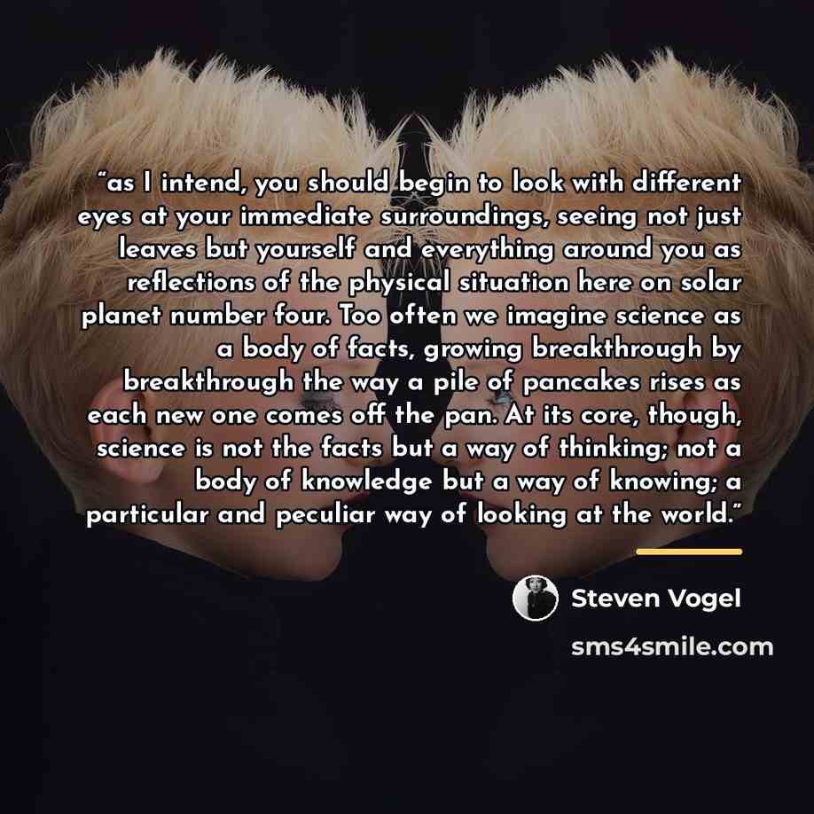 “as I intend, you should begin to look with different eyes at your immediate surroundings, seeing not just leaves but yourself and everything around you as reflections of the physical situation here on solar planet number four. Too often we imagine science as a body of facts, growing breakthrough…” quote by Steven Vogel