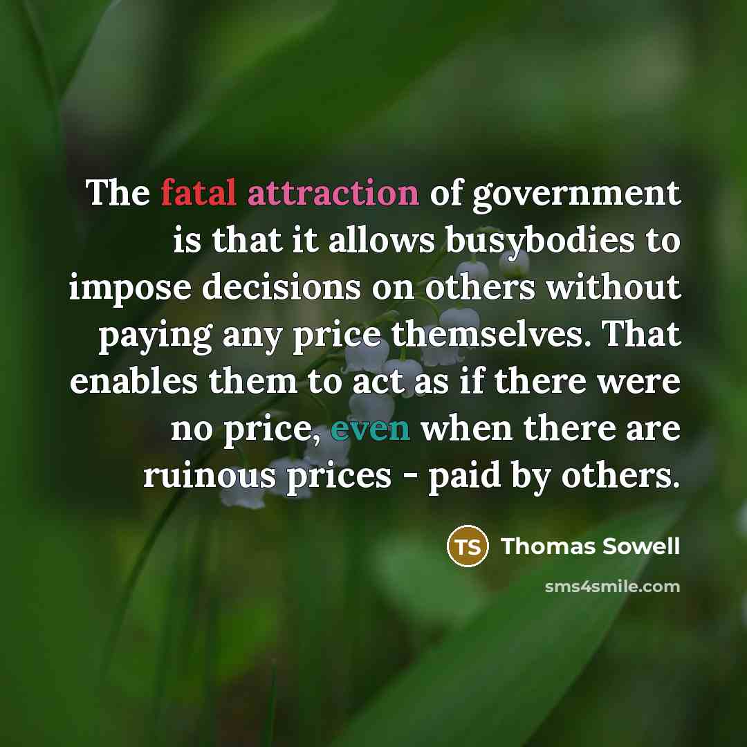 “The fatal attraction of government is that it allows busybodies to impose decisions on others without paying any price themselves. That enables them to act as if there were no price, even when there are ruinous prices - paid by others.” quote by Thomas Sowell