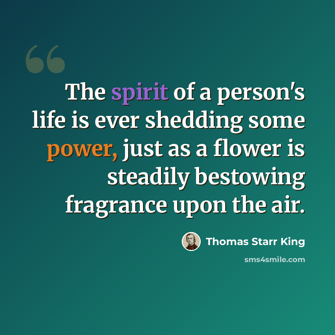 “The spirit of a person's life is ever shedding some power, just as a flower is steadily bestowing fragrance upon the air.” quote by Thomas Starr King