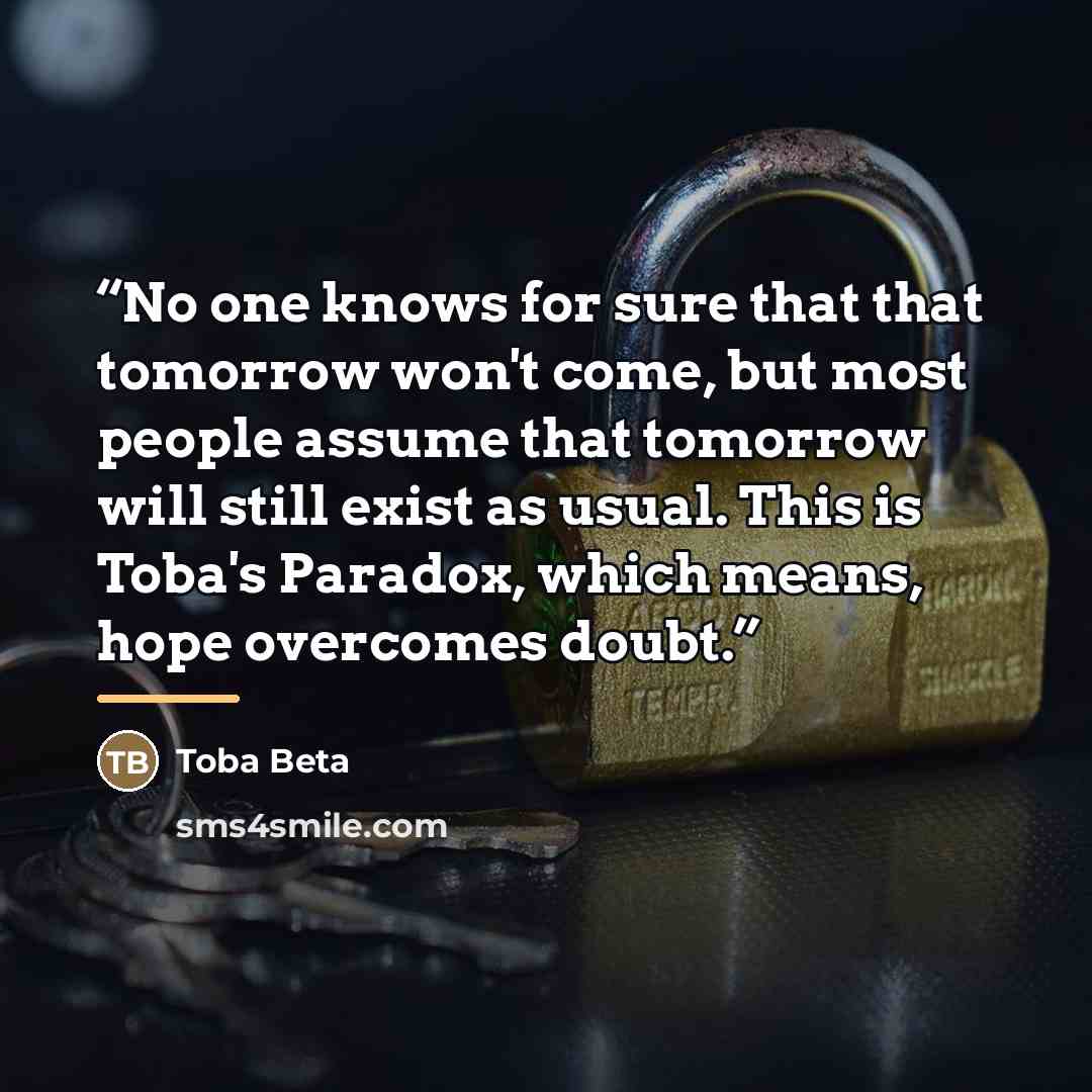 “No one knows for sure that that tomorrow won't come, but most people assume that tomorrow will still exist as usual. This is Toba's Paradox, which means, hope overcomes doubt.” quote by Toba Beta