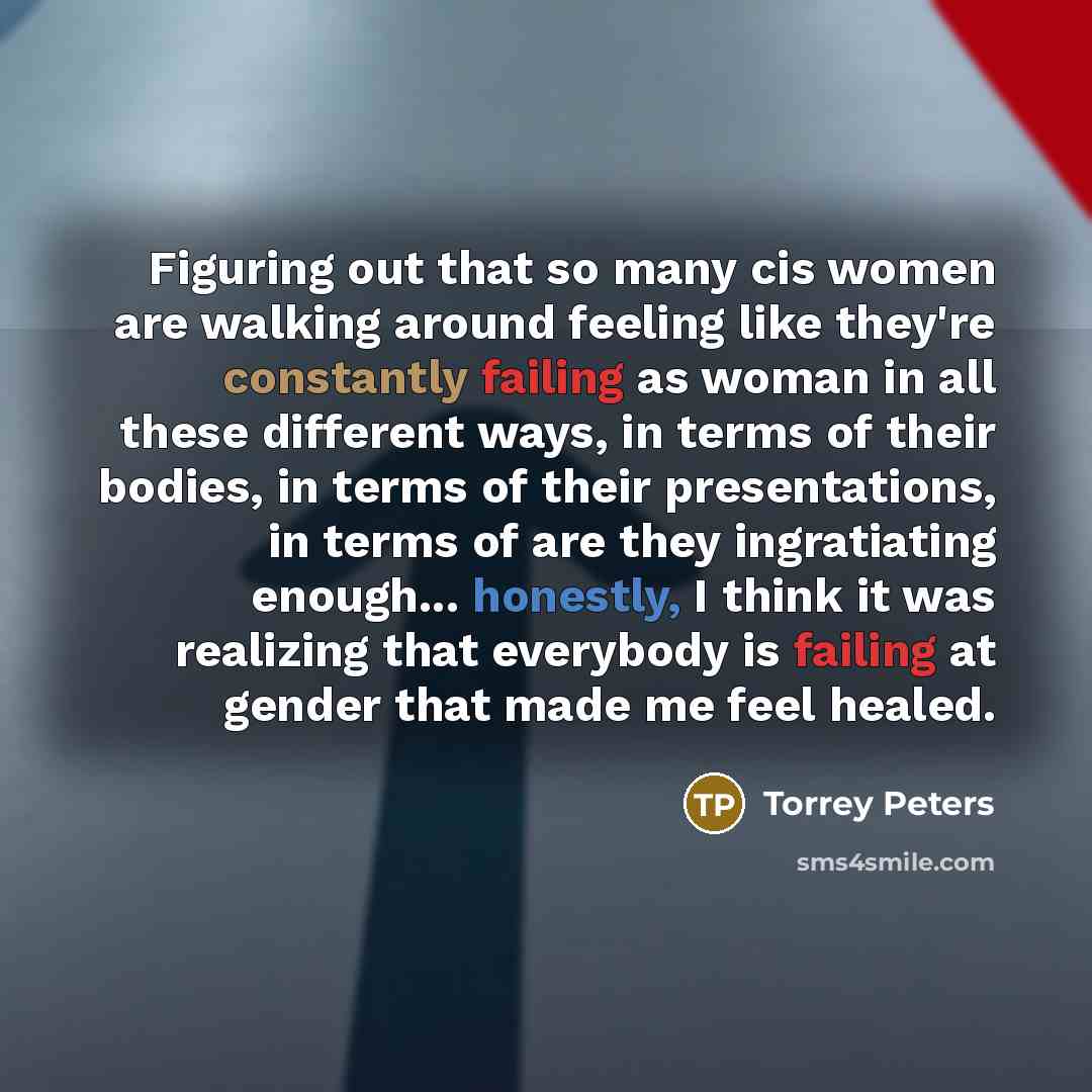 “Figuring out that so many cis women are walking around feeling like they're constantly failing as woman in all these different ways, in terms of their bodies, in terms of their presentations, in terms of are they ingratiating enough... honestly, I think it was realizing that everybody is failing…” quote by Torrey Peters