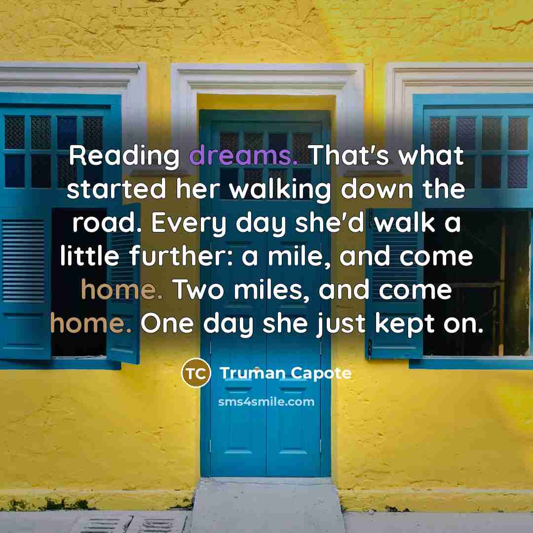 “Reading dreams. That's what started her walking down the road. Every day she'd walk a little further: a mile, and come home. Two miles, and come home. One day she just kept on.” quote by Truman Capote