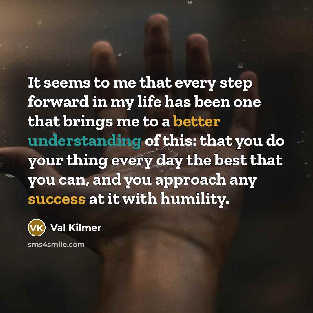 “It seems to me that every step forward in my life has been one that brings me to a better understanding of this: that you do your thing every day the best that you can, and you approach any success at it with humility.” quote by Val Kilmer
