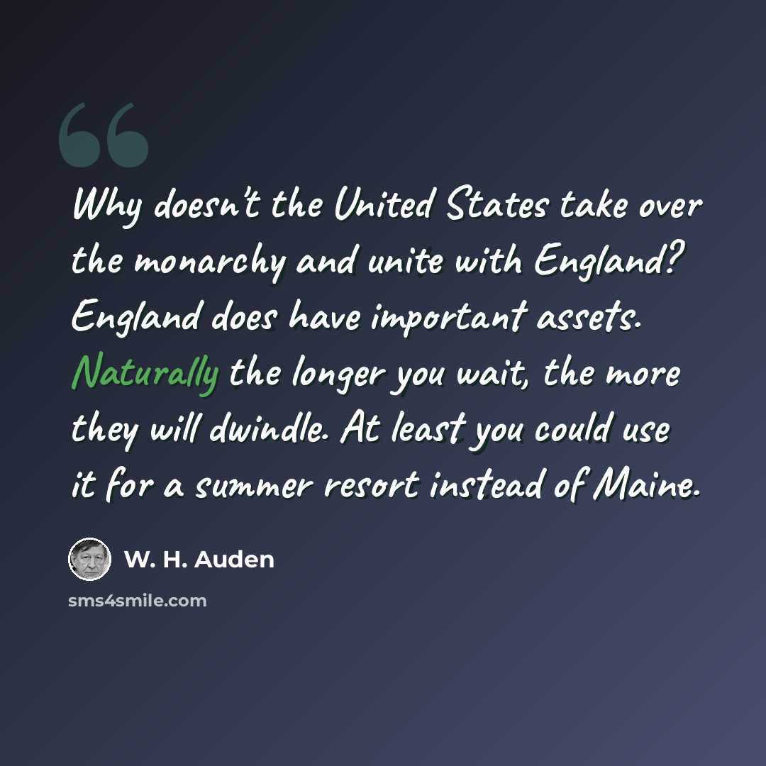 “Why doesn't the United States take over the monarchy and unite with England? England does have important assets. Naturally the longer you wait, the more they will dwindle. At least you could use it for a summer resort instead of Maine.” quote by W. H. Auden