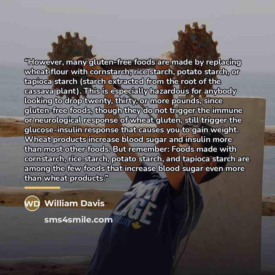 “However, many gluten-free foods are made by replacing wheat flour with cornstarch, rice starch, potato starch, or tapioca starch (starch extracted from the root of the cassava plant). This is especially hazardous for anybody looking to drop twenty, thirty, or more pounds, since gluten-free foods…” quote by William Davis
