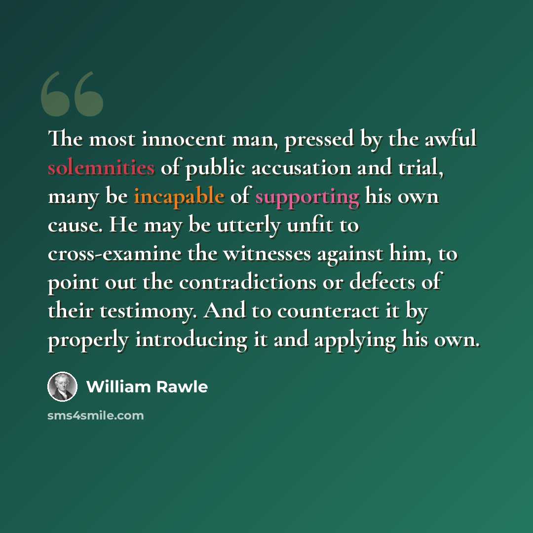“The most innocent man, pressed by the awful solemnities of public accusation and trial, many be incapable of supporting his own cause. He may be utterly unfit to cross-examine the witnesses against him, to point out the contradictions or defects of their testimony. And to counteract it by properly…” quote by William Rawle