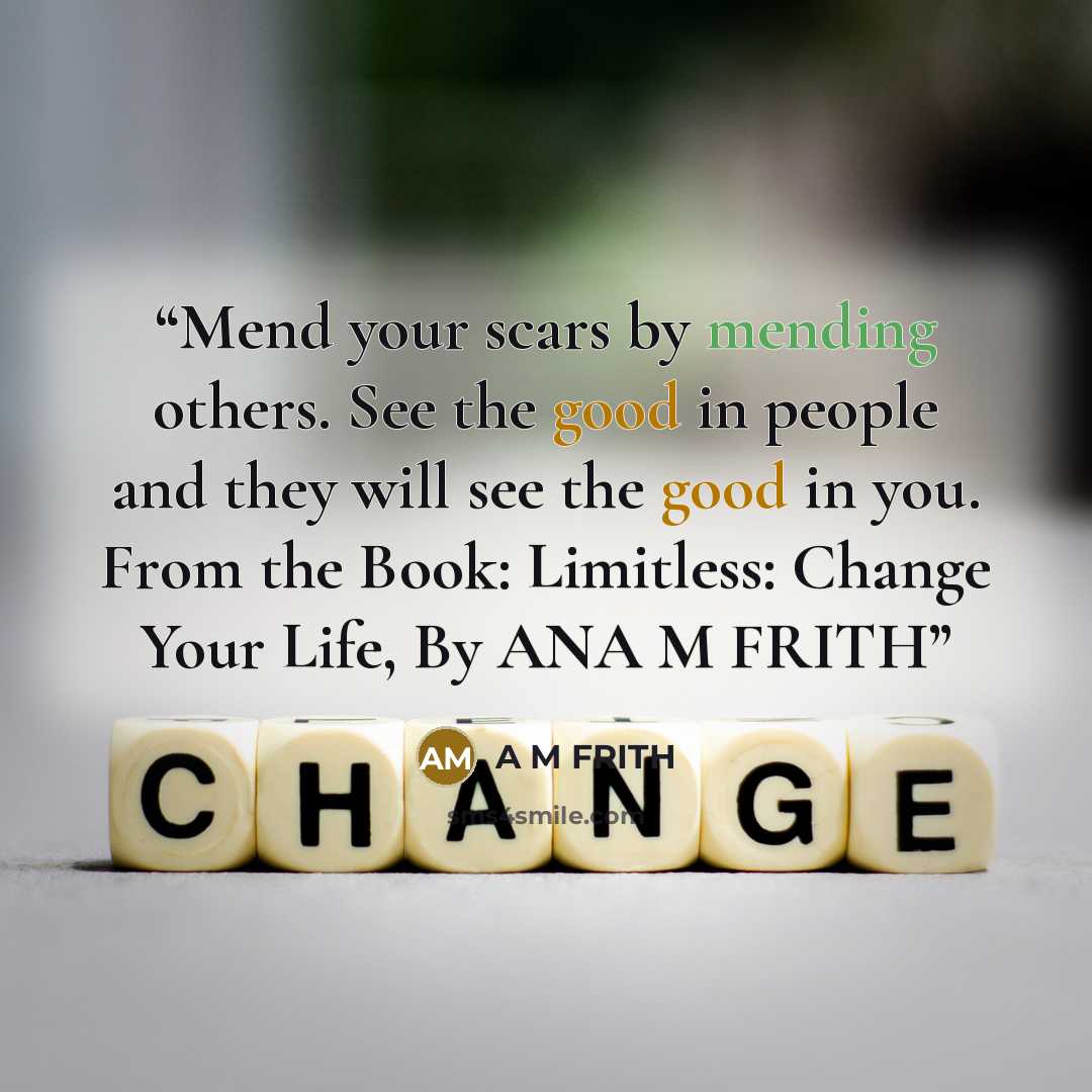 “Mend your scars by mending others. See the good in people and they will see the good in you. From the Book: Limitless: Change Your Life, By ANA M FRITH” quote by A M Frith