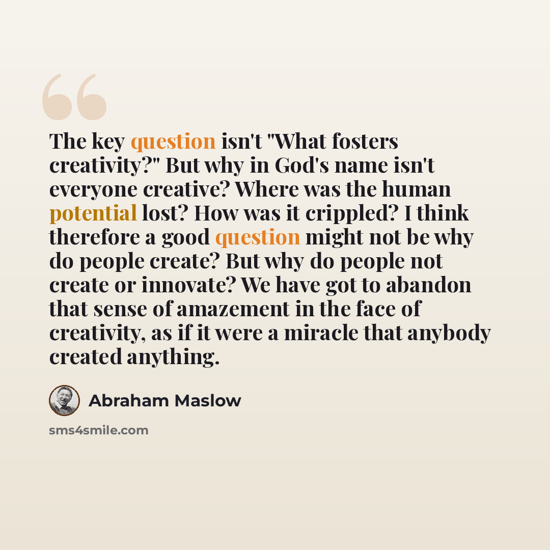 “The key question isn't "What fosters creativity?" But why in God's name isn't everyone creative? Where was the human potential lost? How was it crippled? I think therefore a good question might not be why do people create? But why do people not create or innovate? We have got to abandon that sense…” quote by Abraham Maslow