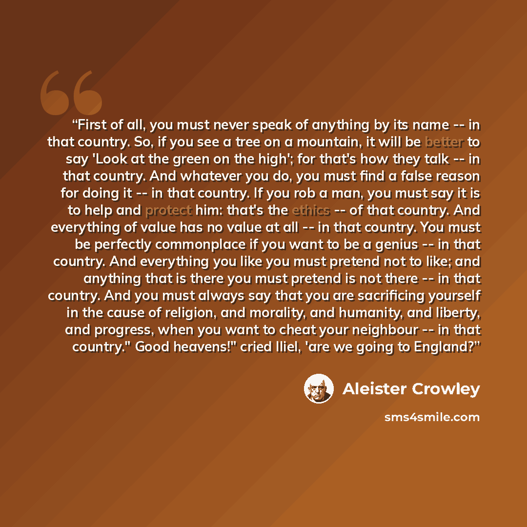 “First of all, you must never speak of anything by its name -- in that country. So, if you see a tree on a mountain, it will be better to say 'Look at the green on the high'; for that's how they talk -- in that country. And whatever you do, you must find a false reason for doing it -- in that…” quote by Aleister Crowley