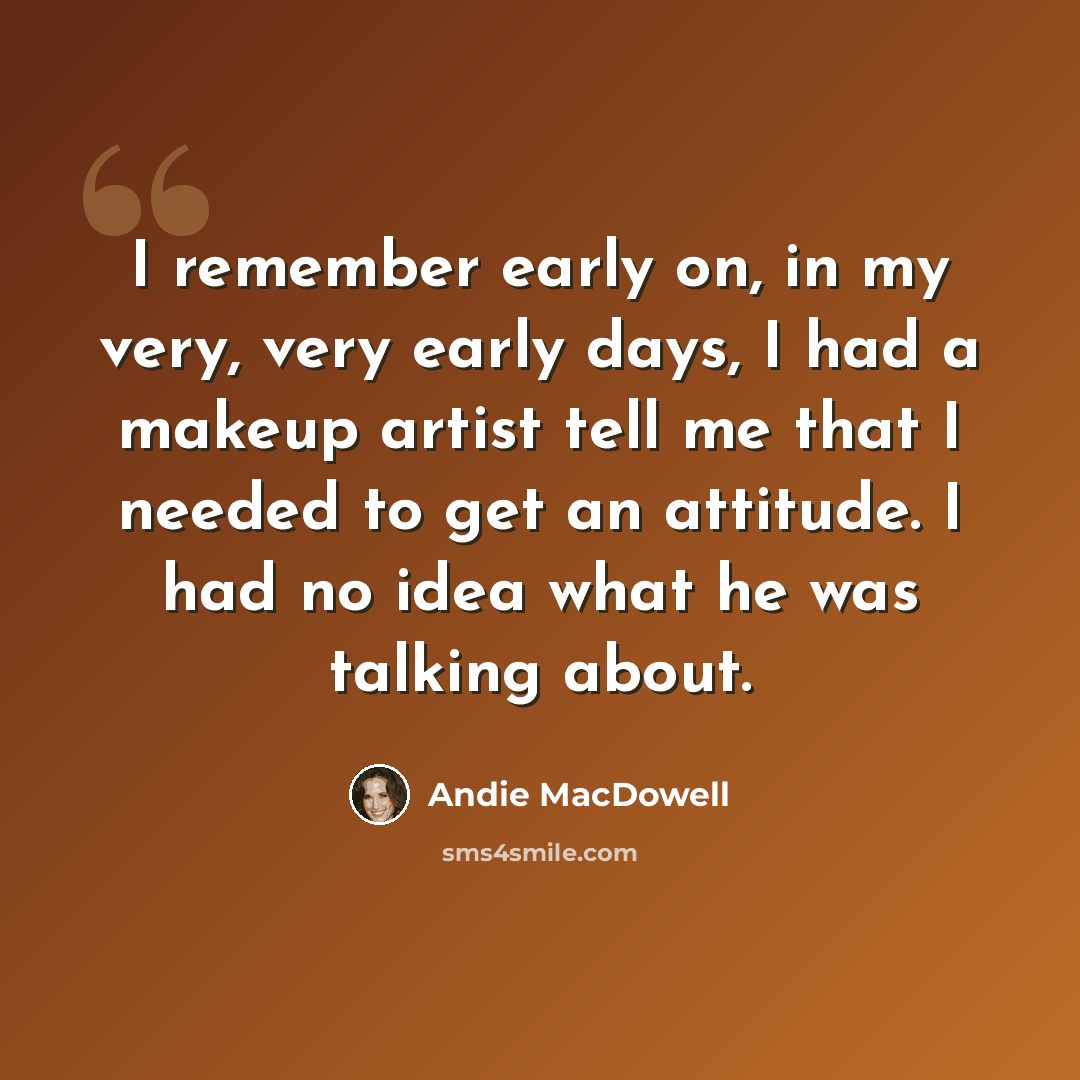 “I remember early on, in my very, very early days, I had a makeup artist tell me that I needed to get an attitude. I had no idea what he was talking about.” quote by Andie MacDowell