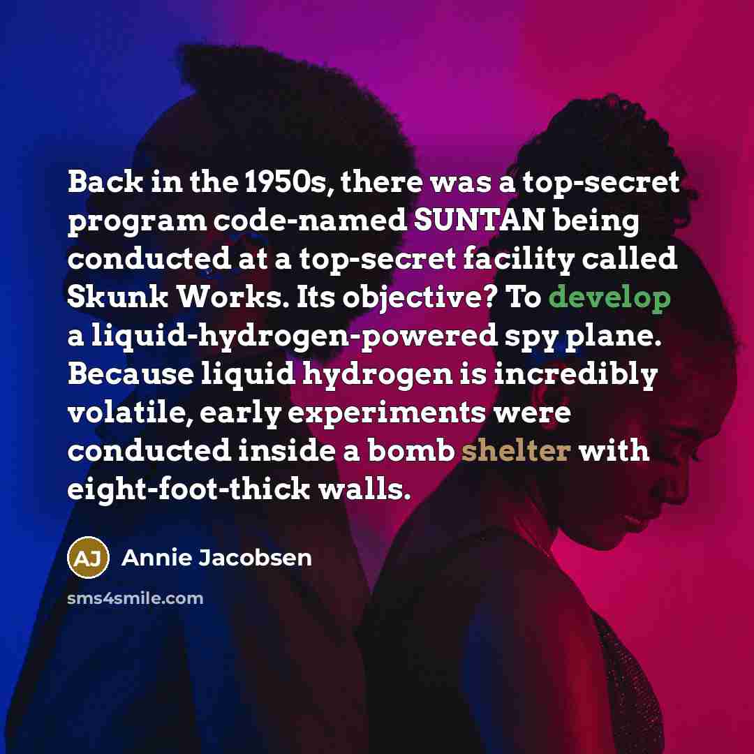 “Back in the 1950s, there was a top-secret program code-named SUNTAN being conducted at a top-secret facility called Skunk Works. Its objective? To develop a liquid-hydrogen-powered spy plane. Because liquid hydrogen is incredibly volatile, early experiments were conducted inside a bomb shelter…” quote by Annie Jacobsen