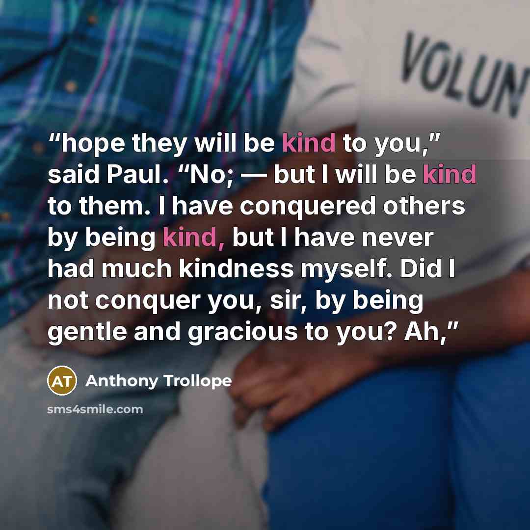 “hope they will be kind to you,” said Paul. “No; — but I will be kind to them. I have conquered others by being kind, but I have never had much kindness myself. Did I not conquer you, sir, by being gentle and gracious to you? Ah,” quote by Anthony Trollope