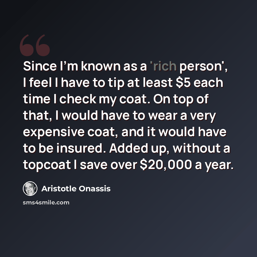 “Since I'm known as a 'rich person', I feel I have to tip at least $5 each time I check my coat. On top of that, I would have to wear a very expensive coat, and it would have to be insured. Added up, without a topcoat I save over $20,000 a year.” quote by Aristotle Onassis