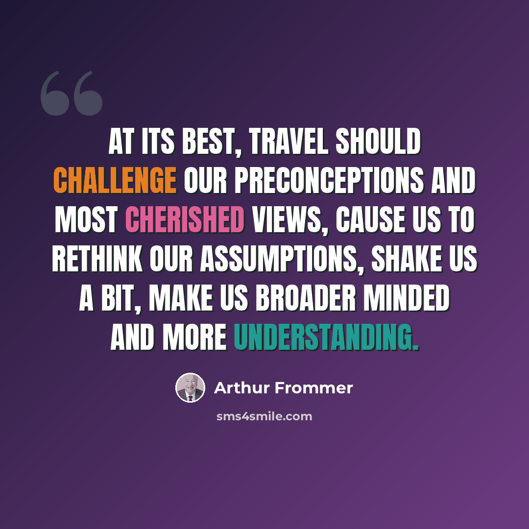 “At its best, travel should challenge our preconceptions and most cherished views, cause us to rethink our assumptions, shake us a bit, make us broader minded and more understanding.” quote by Arthur Frommer