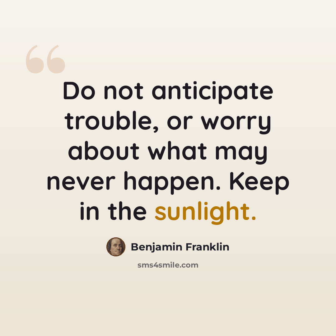 “Do not anticipate trouble, or worry about what may never happen. Keep in the sunlight.” quote by Benjamin Franklin
