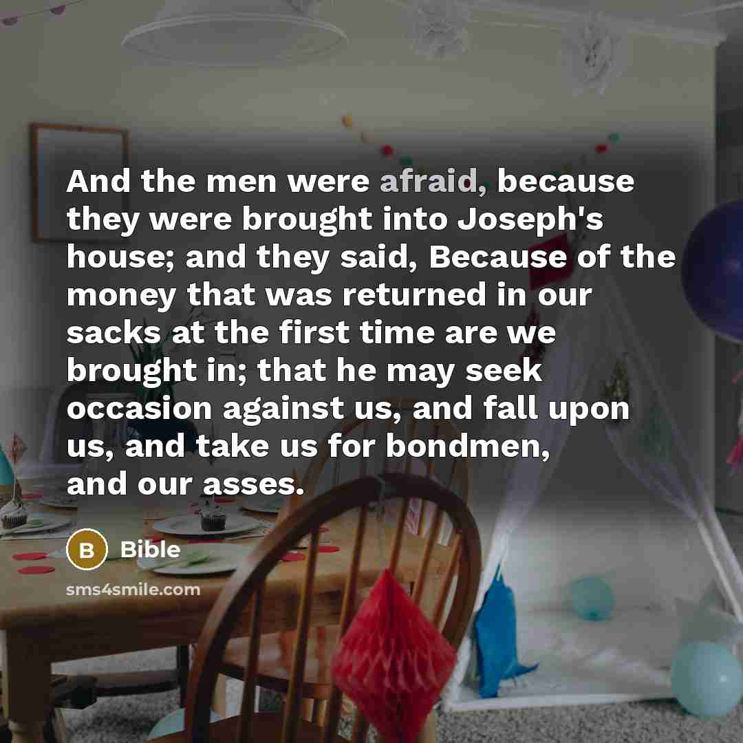 “And the men were afraid, because they were brought into Joseph's house; and they said, Because of the money that was returned in our sacks at the first time are we brought in; that he may seek occasion against us, and fall upon us, and take us for bondmen, and our asses.” quote by Bible